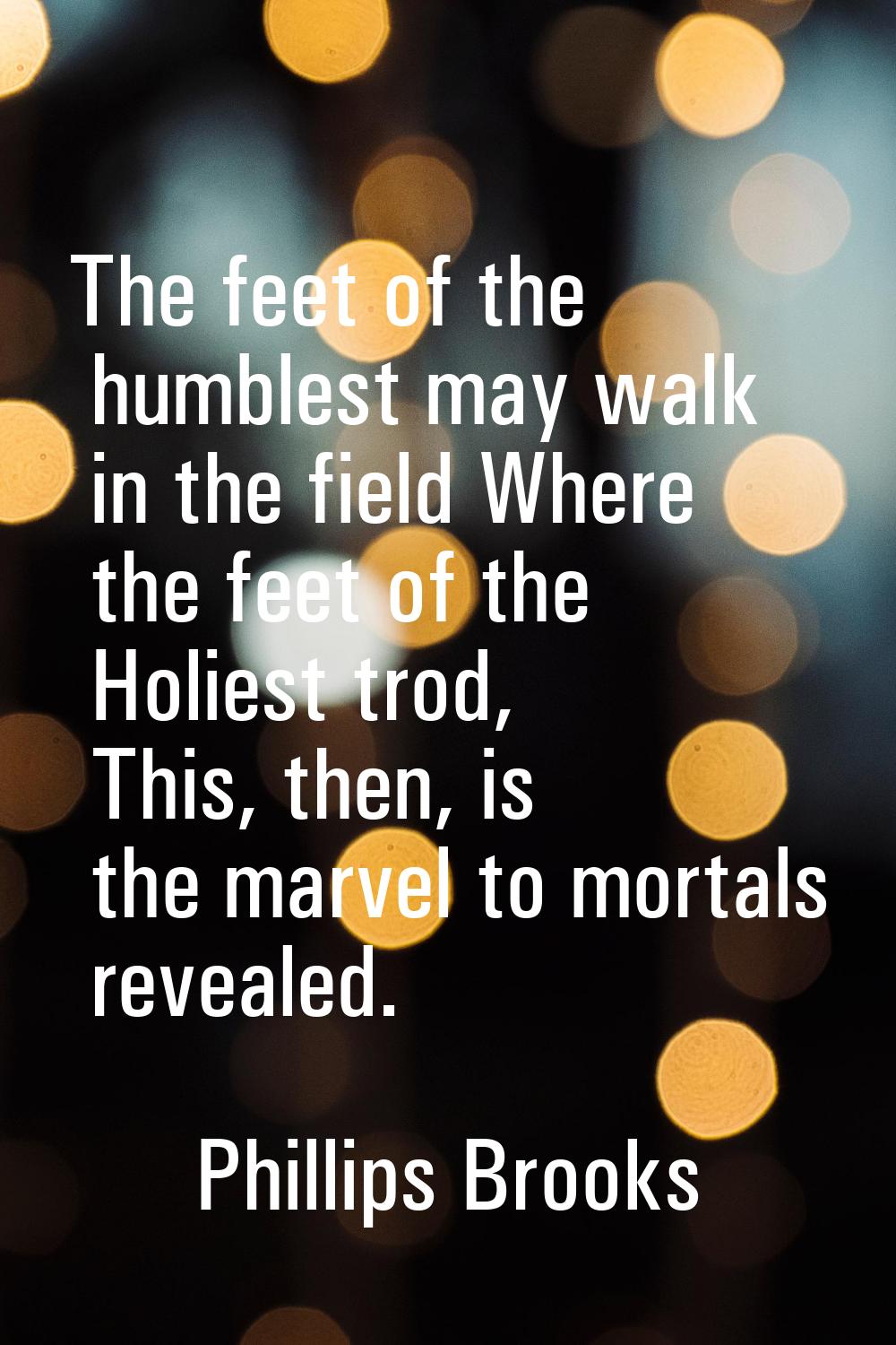 The feet of the humblest may walk in the field Where the feet of the Holiest trod, This, then, is t