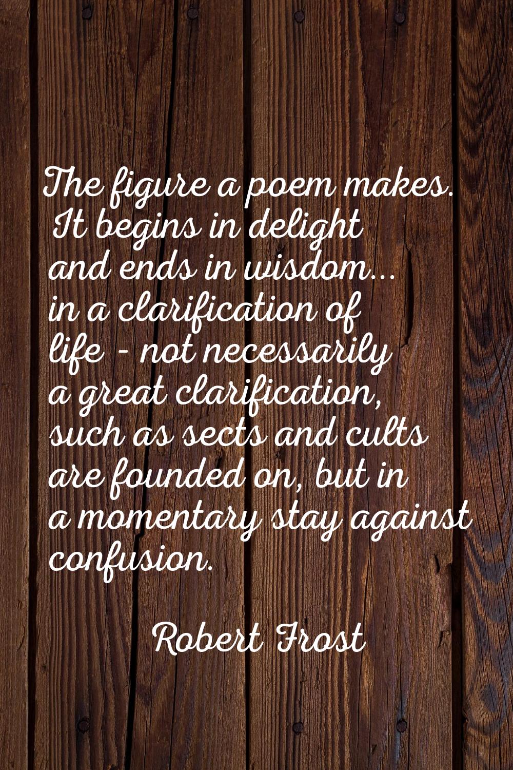 The figure a poem makes. It begins in delight and ends in wisdom... in a clarification of life - no