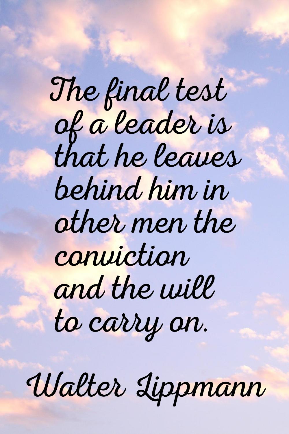The final test of a leader is that he leaves behind him in other men the conviction and the will to