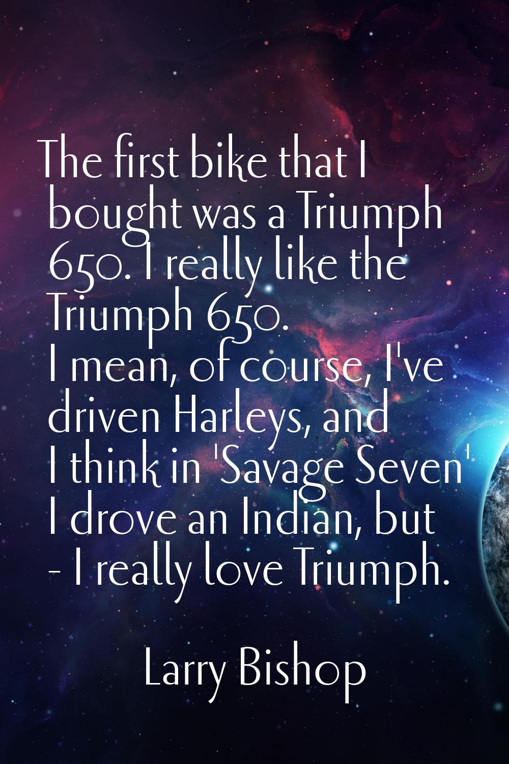 The first bike that I bought was a Triumph 650. I really like the Triumph 650. I mean, of course, I