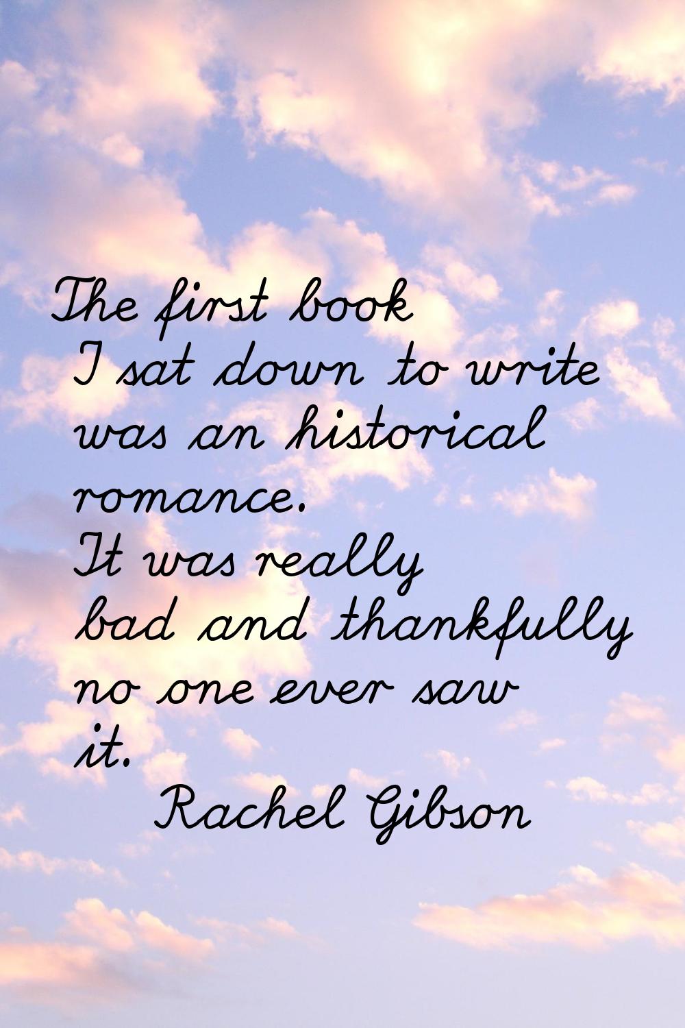 The first book I sat down to write was an historical romance. It was really bad and thankfully no o