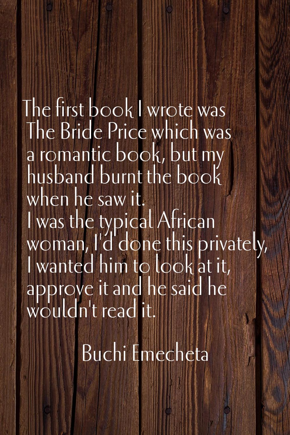 The first book I wrote was The Bride Price which was a romantic book, but my husband burnt the book