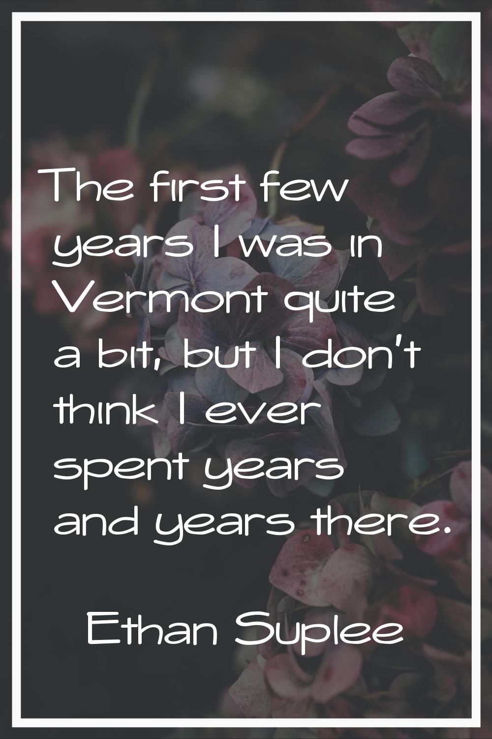 The first few years I was in Vermont quite a bit, but I don't think I ever spent years and years th