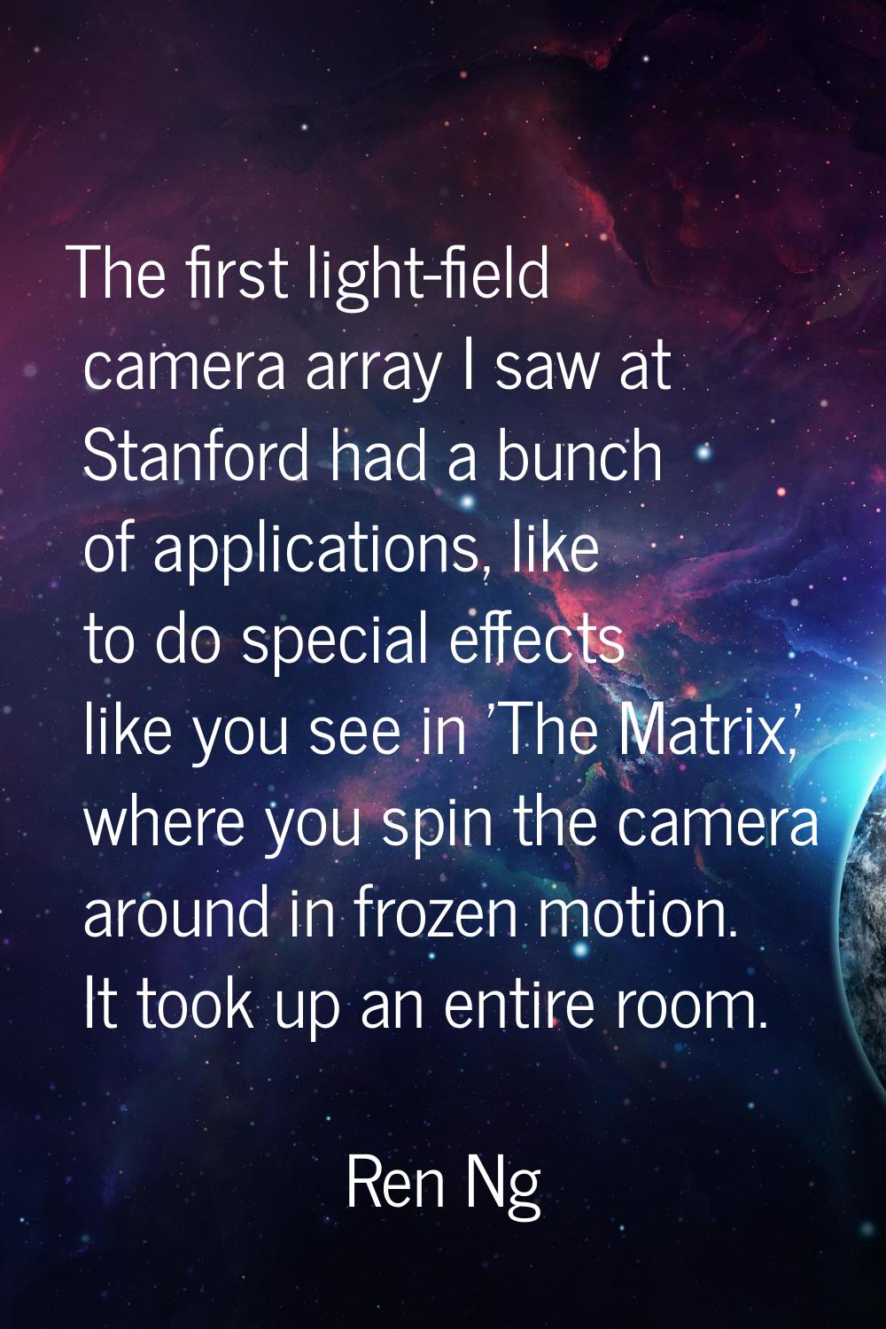 The first light-field camera array I saw at Stanford had a bunch of applications, like to do specia