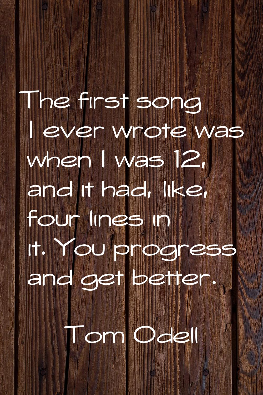 The first song I ever wrote was when I was 12, and it had, like, four lines in it. You progress and