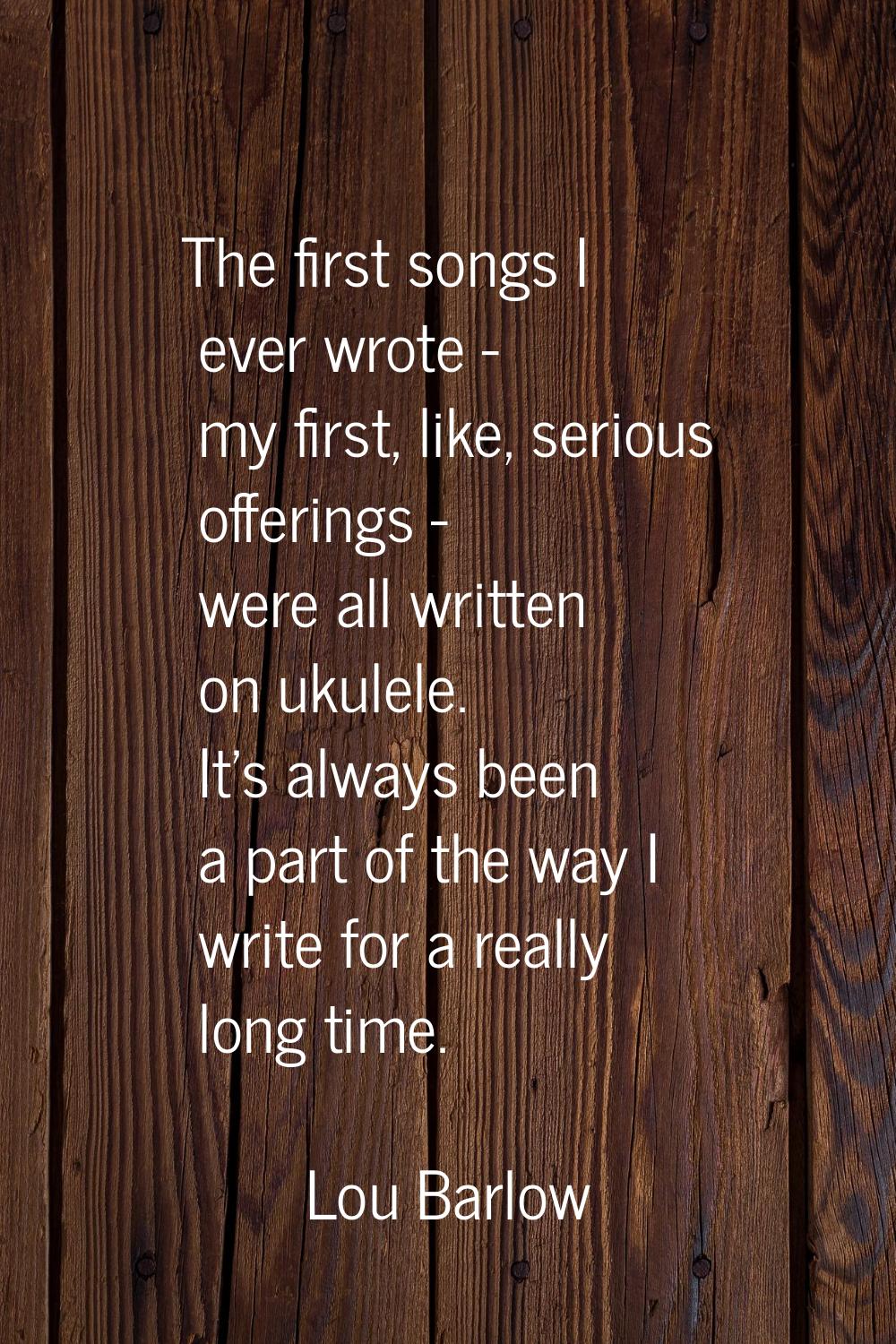 The first songs I ever wrote - my first, like, serious offerings - were all written on ukulele. It'