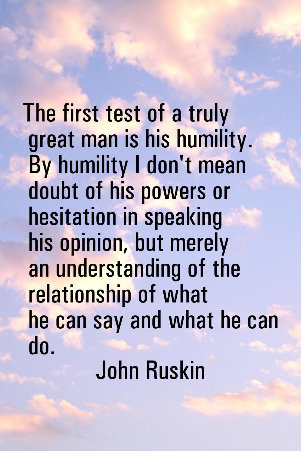 The first test of a truly great man is his humility. By humility I don't mean doubt of his powers o