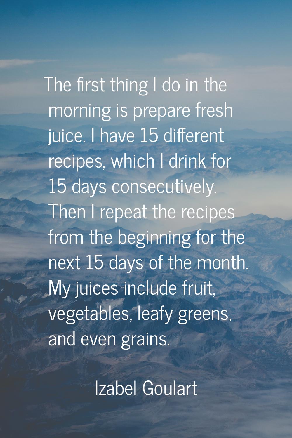 The first thing I do in the morning is prepare fresh juice. I have 15 different recipes, which I dr