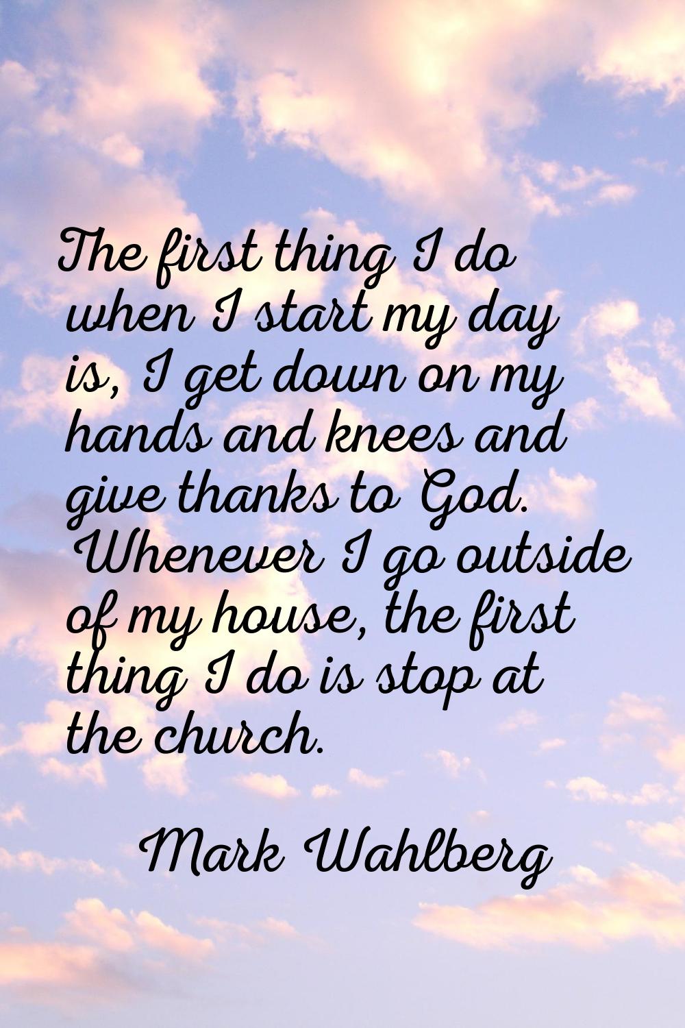 The first thing I do when I start my day is, I get down on my hands and knees and give thanks to Go