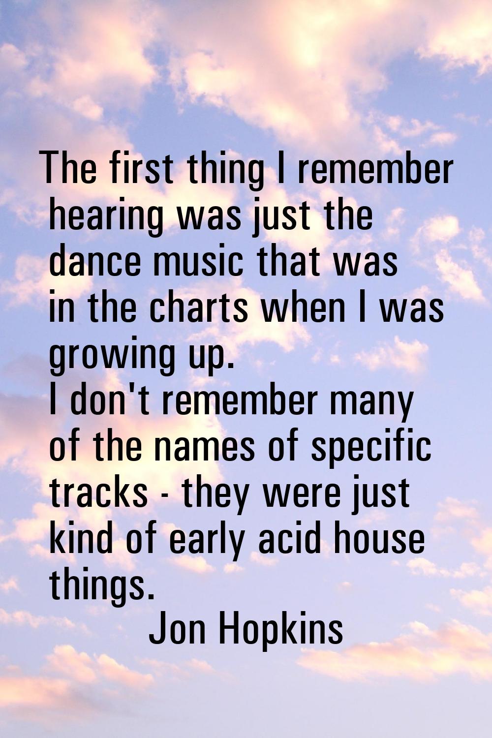 The first thing I remember hearing was just the dance music that was in the charts when I was growi