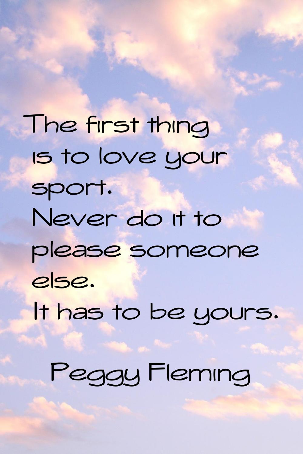 The first thing is to love your sport. Never do it to please someone else. It has to be yours.