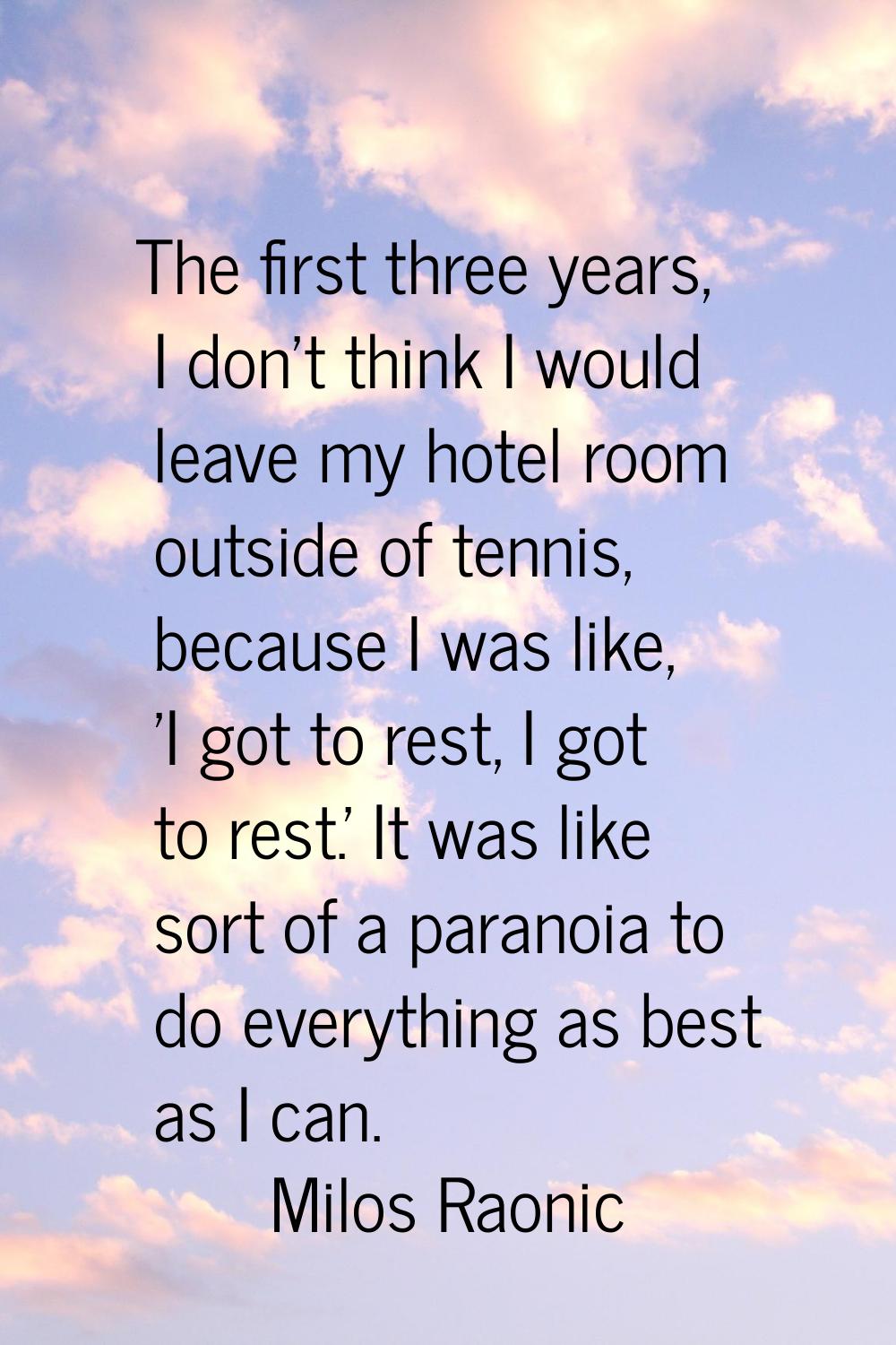 The first three years, I don't think I would leave my hotel room outside of tennis, because I was l
