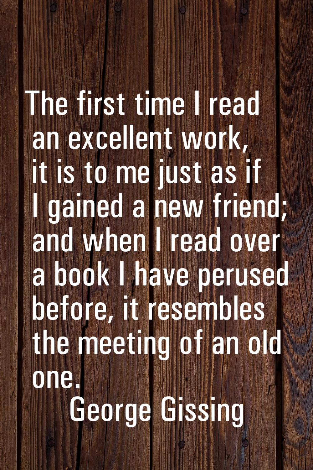The first time I read an excellent work, it is to me just as if I gained a new friend; and when I r