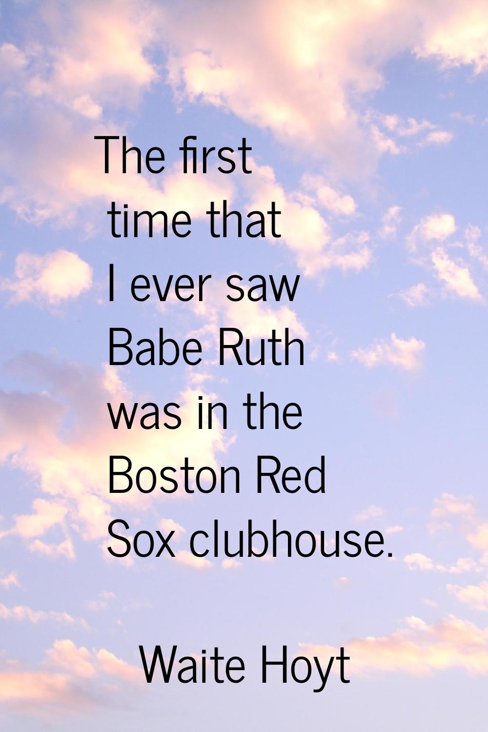 The first time that I ever saw Babe Ruth was in the Boston Red Sox clubhouse.