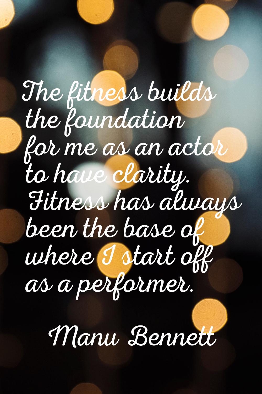 The fitness builds the foundation for me as an actor to have clarity. Fitness has always been the b