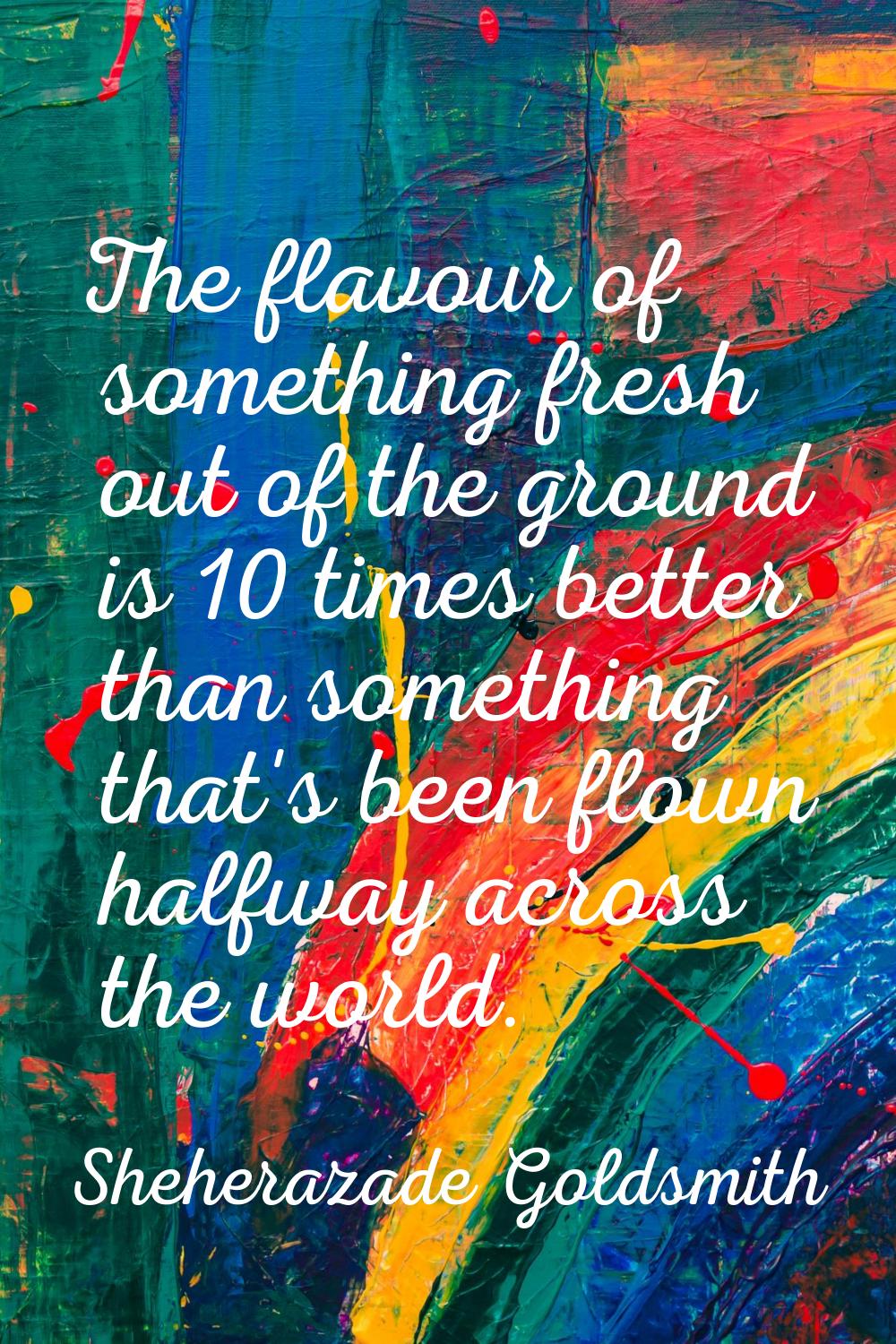 The flavour of something fresh out of the ground is 10 times better than something that's been flow