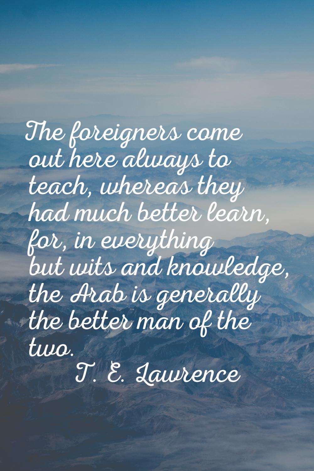The foreigners come out here always to teach, whereas they had much better learn, for, in everythin