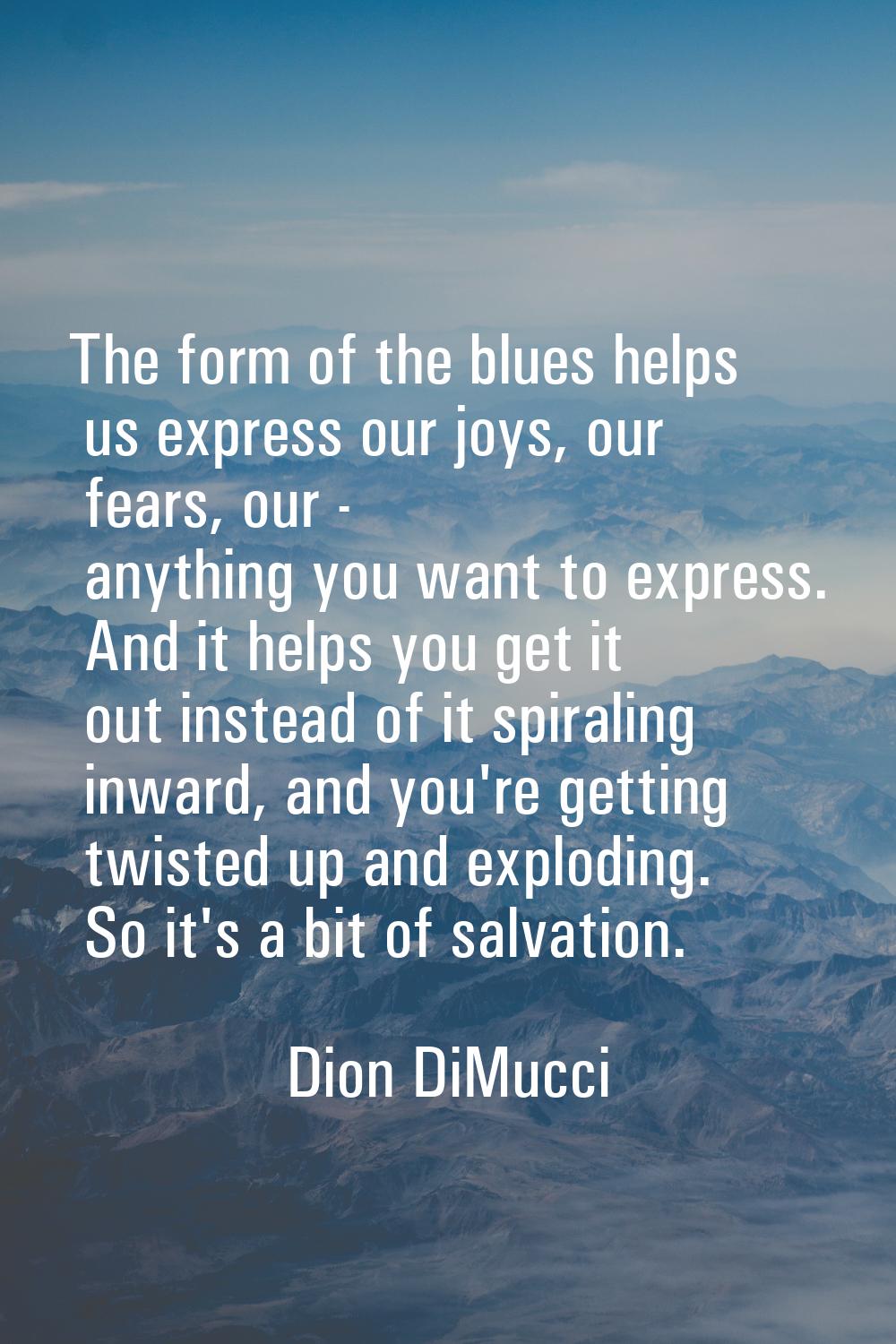 The form of the blues helps us express our joys, our fears, our - anything you want to express. And