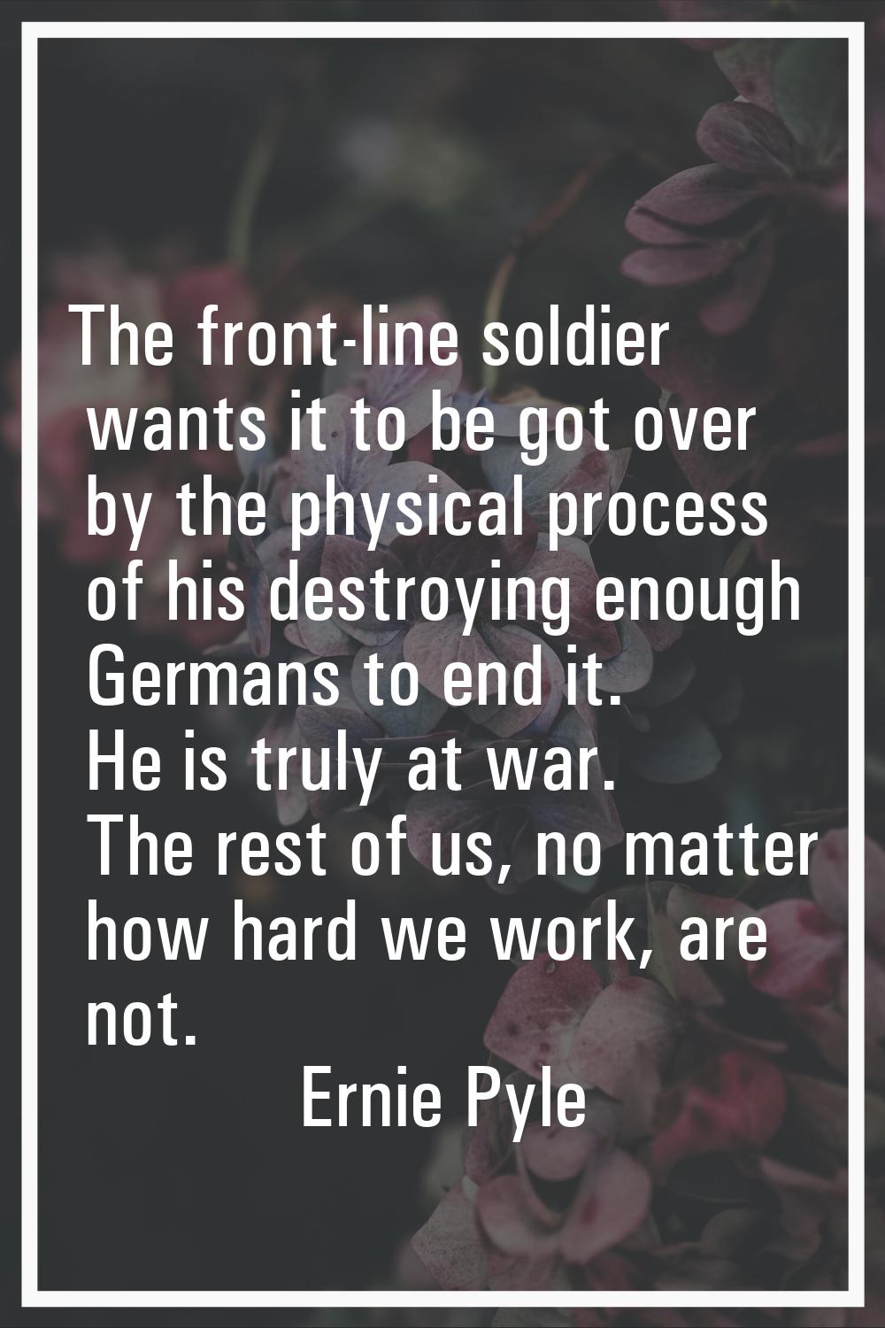 The front-line soldier wants it to be got over by the physical process of his destroying enough Ger