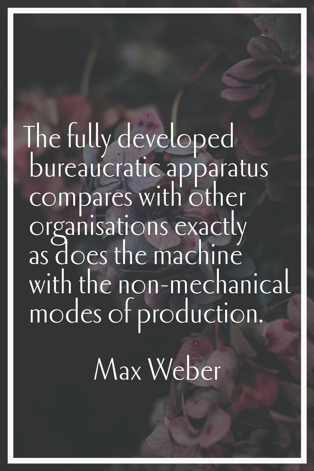 The fully developed bureaucratic apparatus compares with other organisations exactly as does the ma