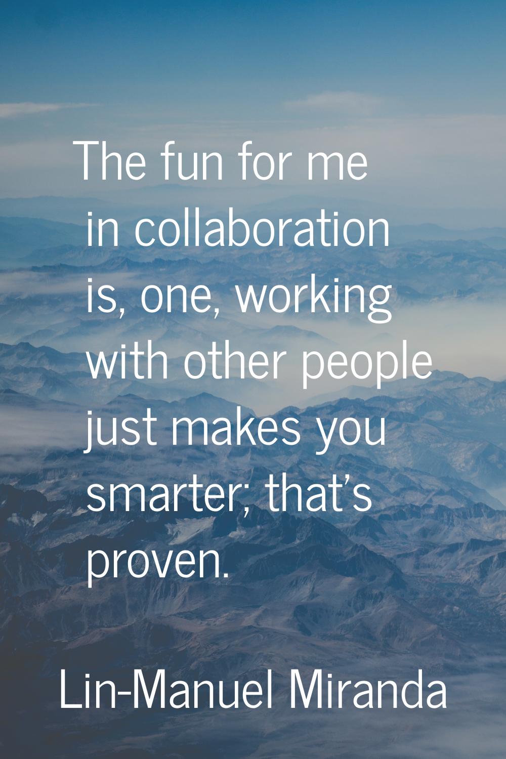 The fun for me in collaboration is, one, working with other people just makes you smarter; that's p