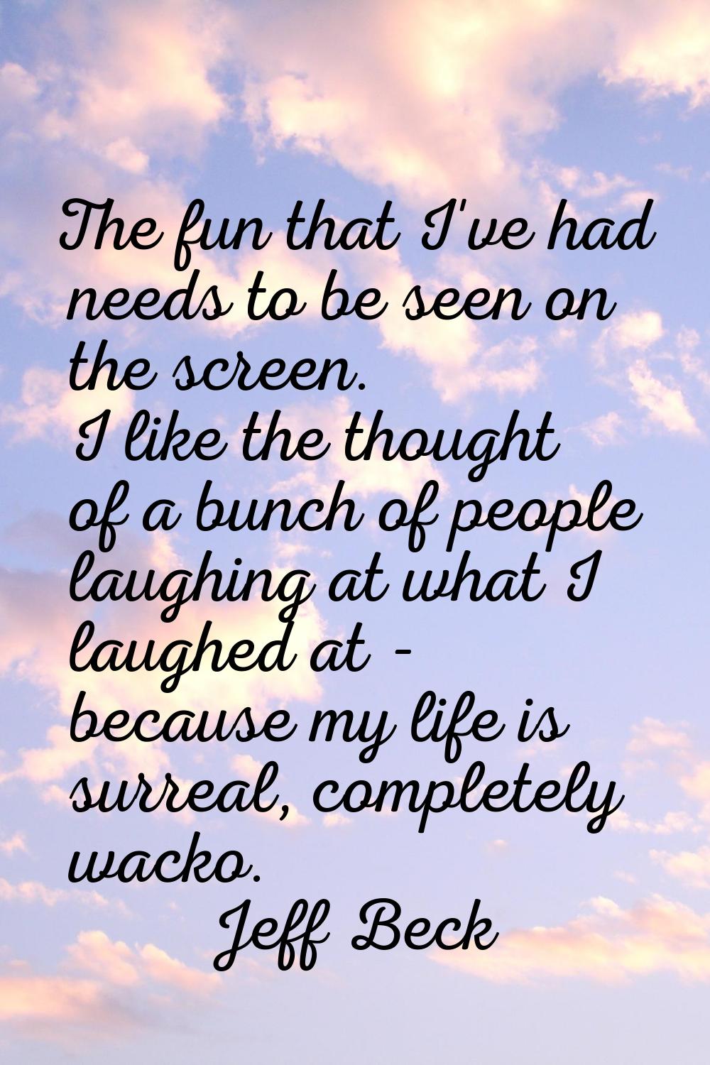 The fun that I've had needs to be seen on the screen. I like the thought of a bunch of people laugh