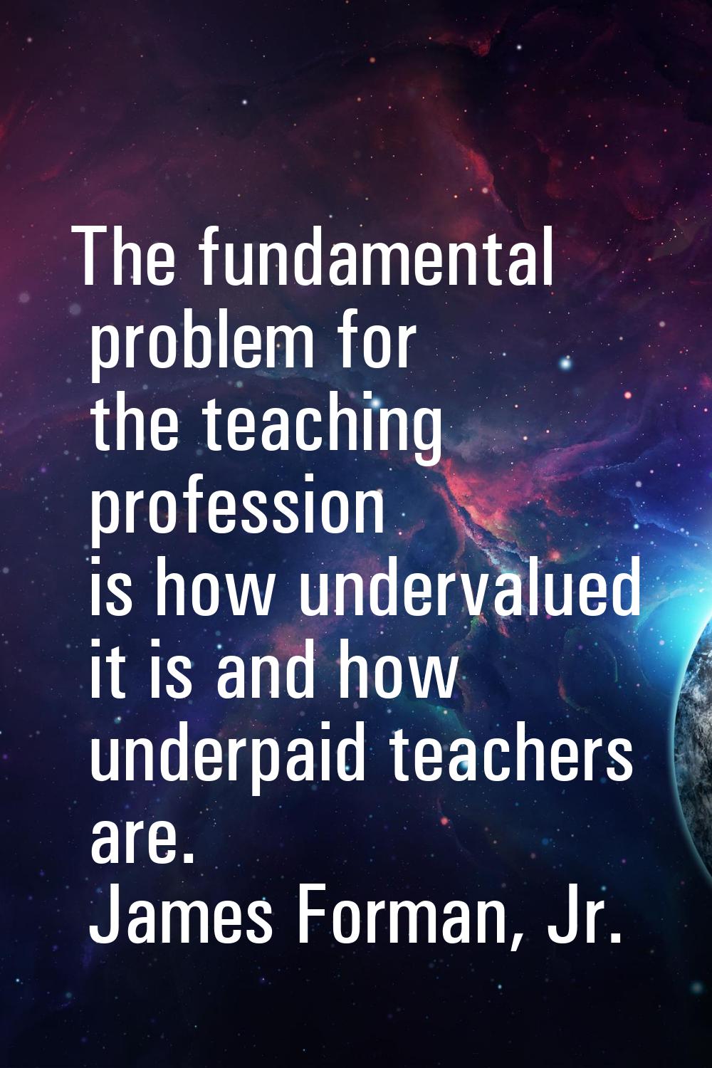 The fundamental problem for the teaching profession is how undervalued it is and how underpaid teac