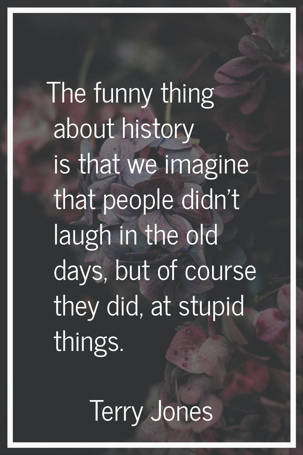 The funny thing about history is that we imagine that people didn't laugh in the old days, but of c
