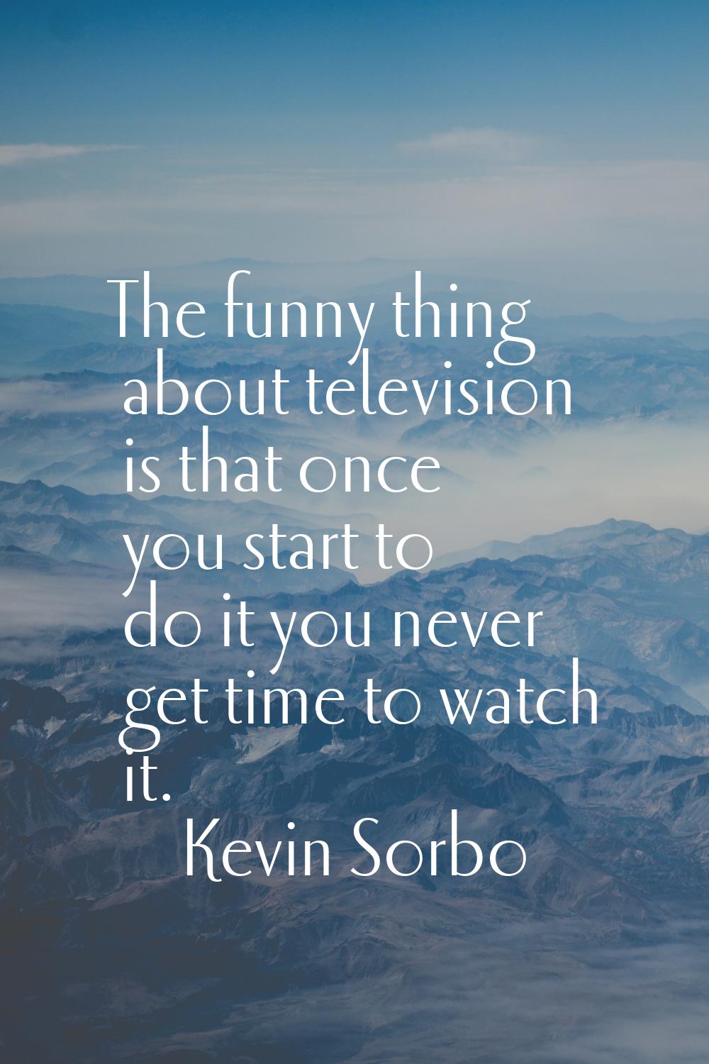 The funny thing about television is that once you start to do it you never get time to watch it.
