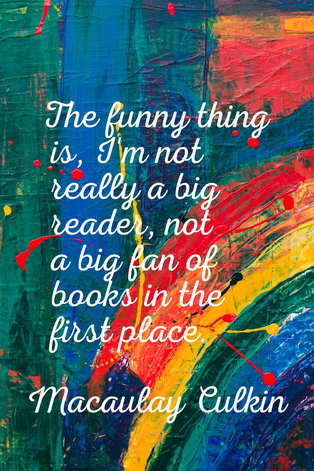 The funny thing is, I'm not really a big reader, not a big fan of books in the first place.