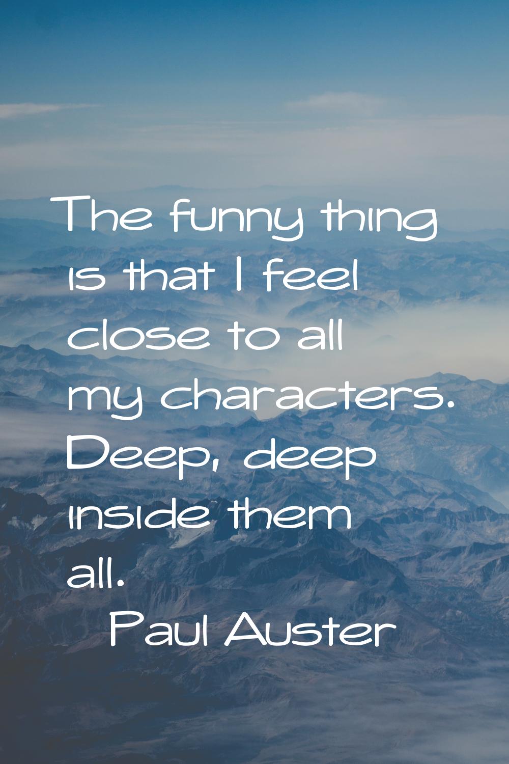 The funny thing is that I feel close to all my characters. Deep, deep inside them all.