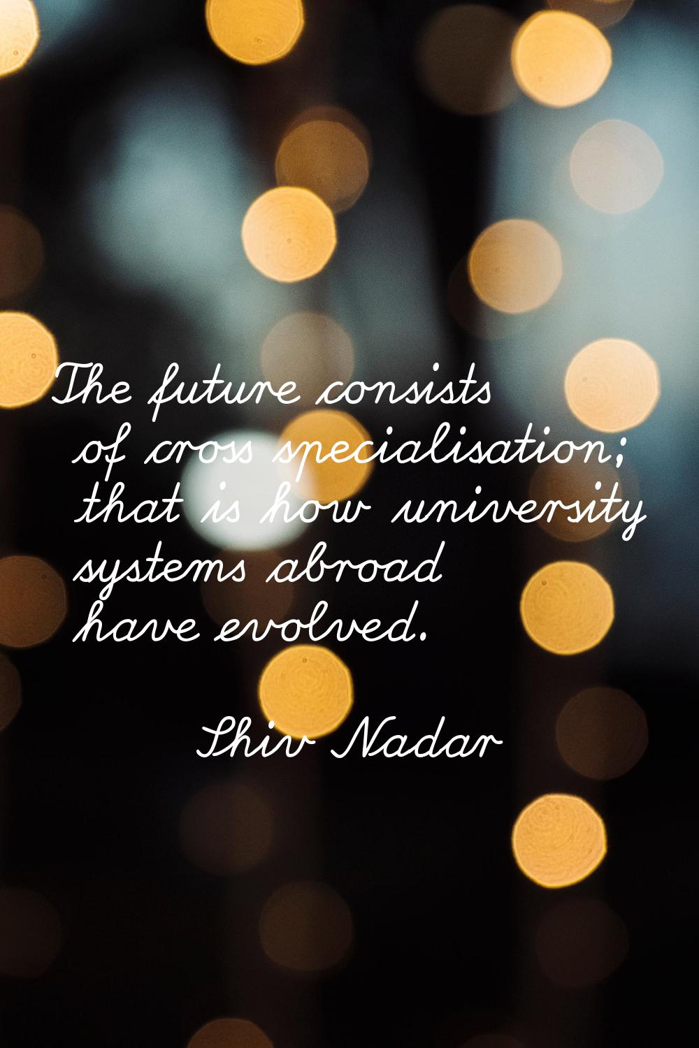 The future consists of cross specialisation; that is how university systems abroad have evolved.