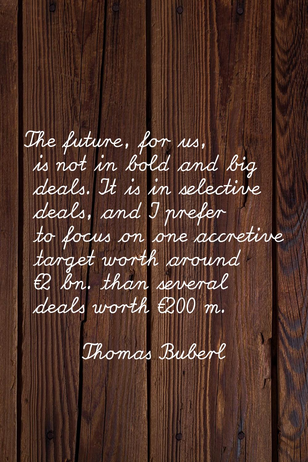 The future, for us, is not in bold and big deals. It is in selective deals, and I prefer to focus o
