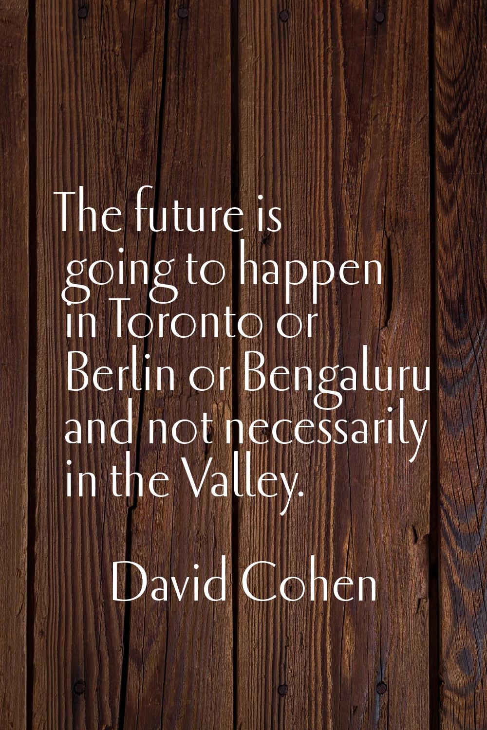 The future is going to happen in Toronto or Berlin or Bengaluru and not necessarily in the Valley.