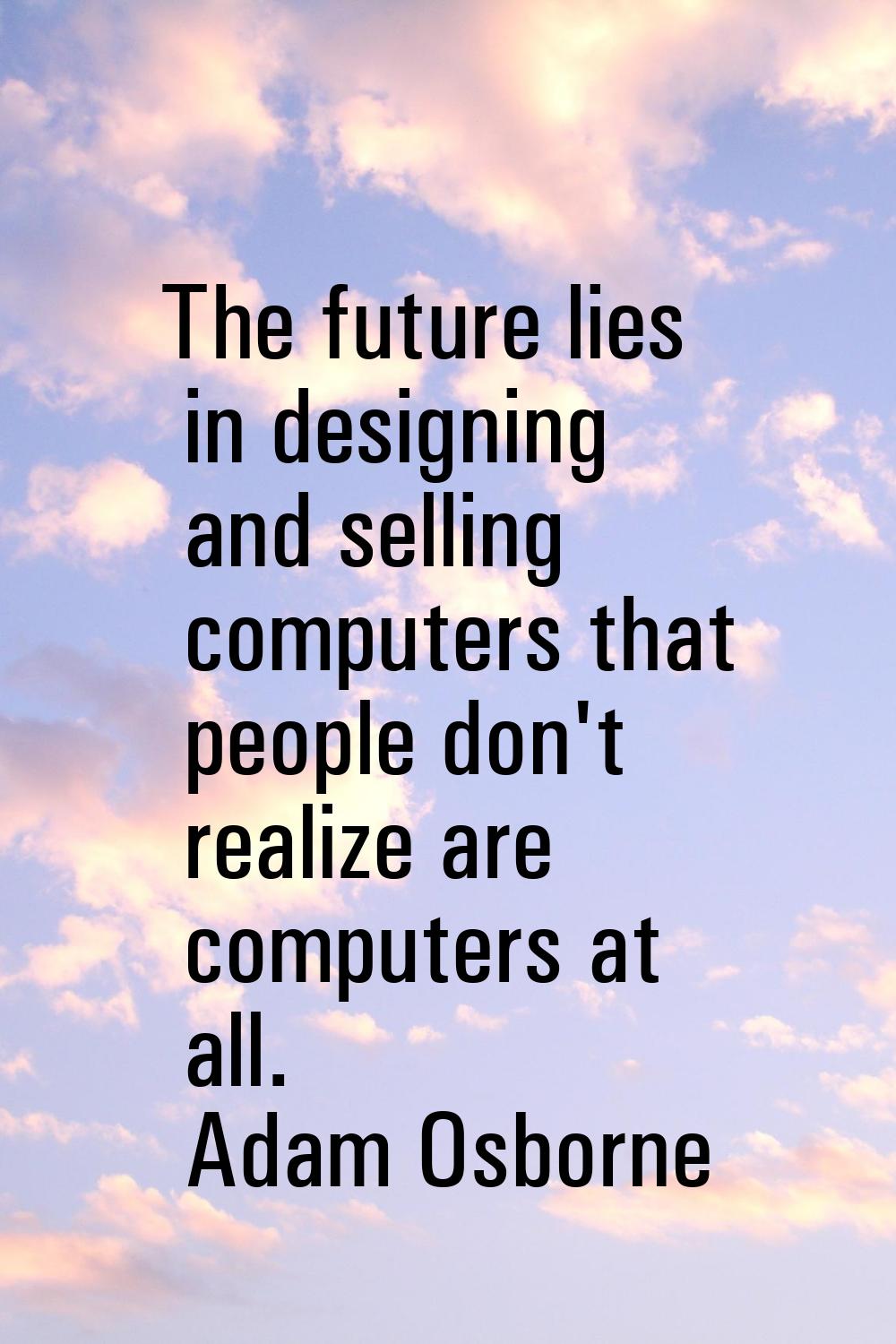 The future lies in designing and selling computers that people don't realize are computers at all.