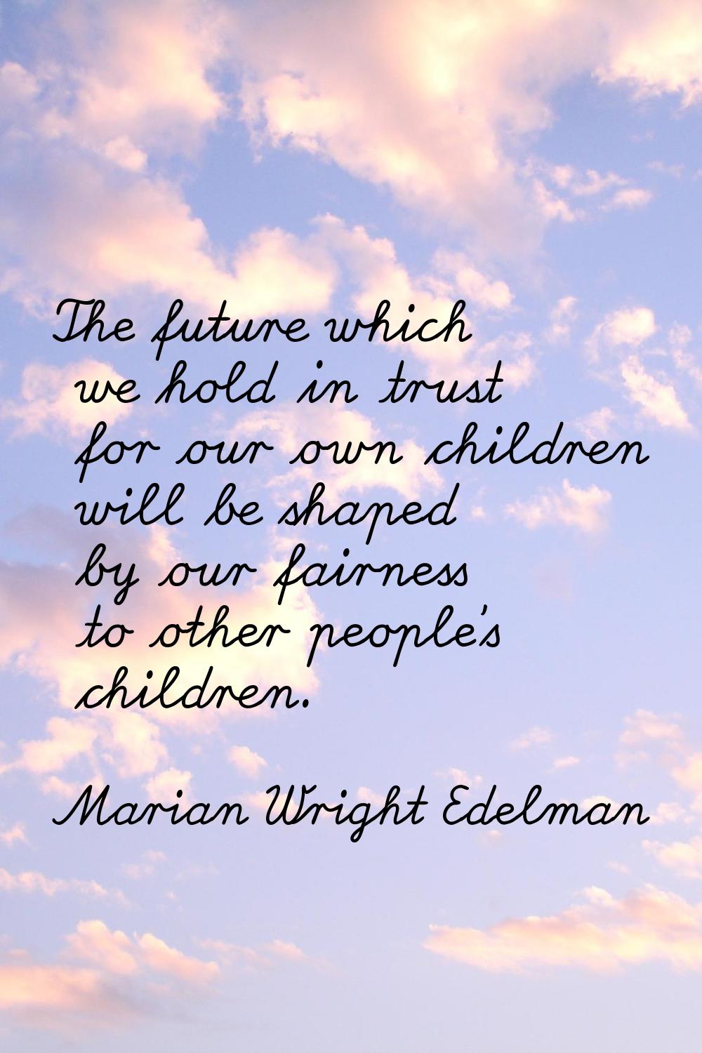 The future which we hold in trust for our own children will be shaped by our fairness to other peop