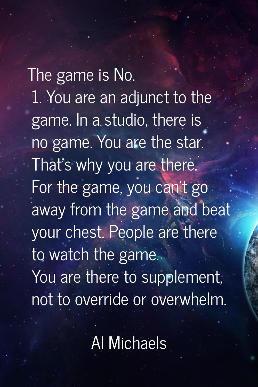 The game is No. 1. You are an adjunct to the game. In a studio, there is no game. You are the star.