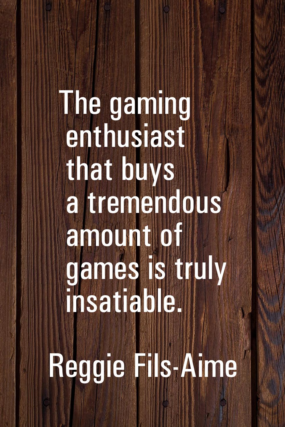 The gaming enthusiast that buys a tremendous amount of games is truly insatiable.