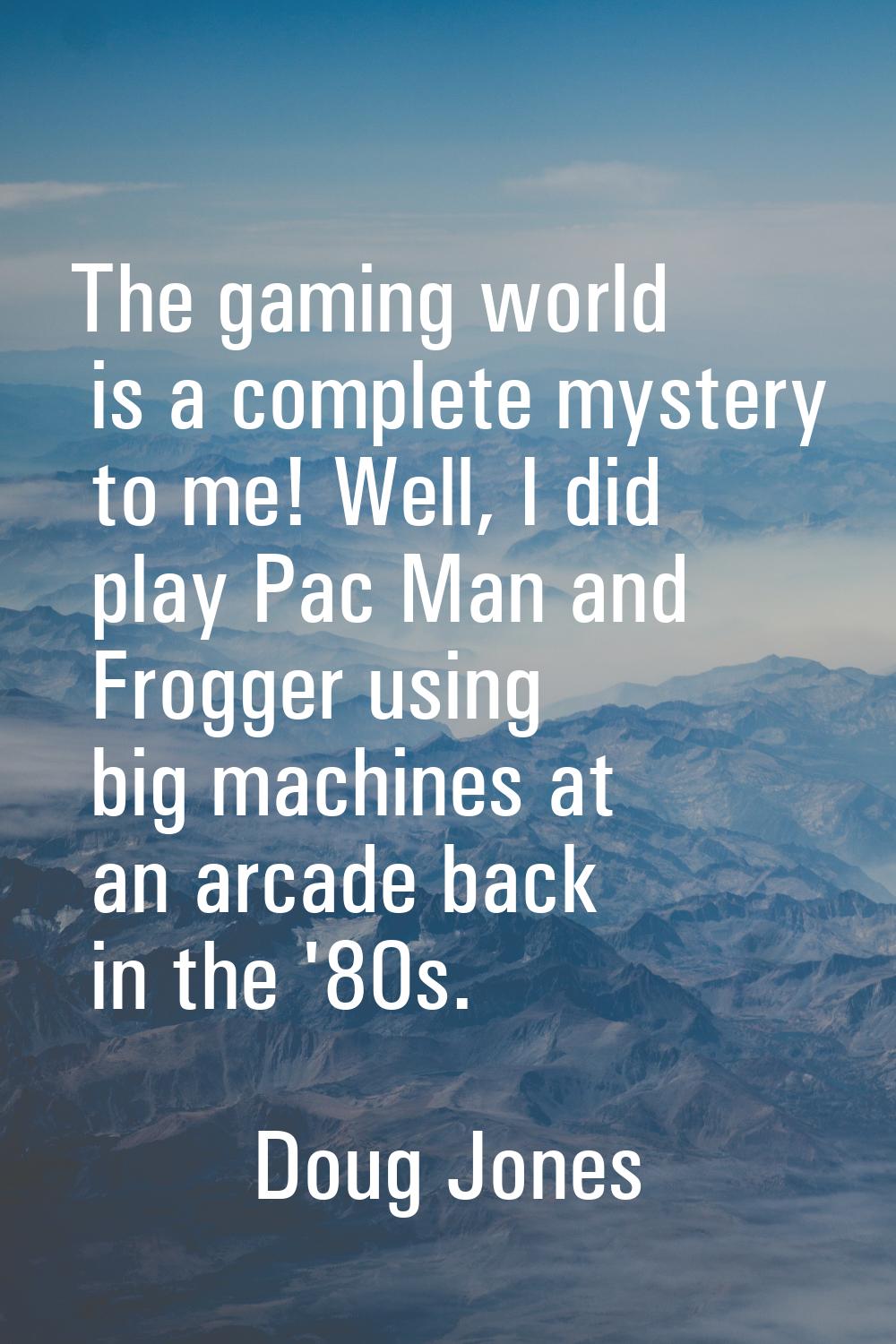 The gaming world is a complete mystery to me! Well, I did play Pac Man and Frogger using big machin