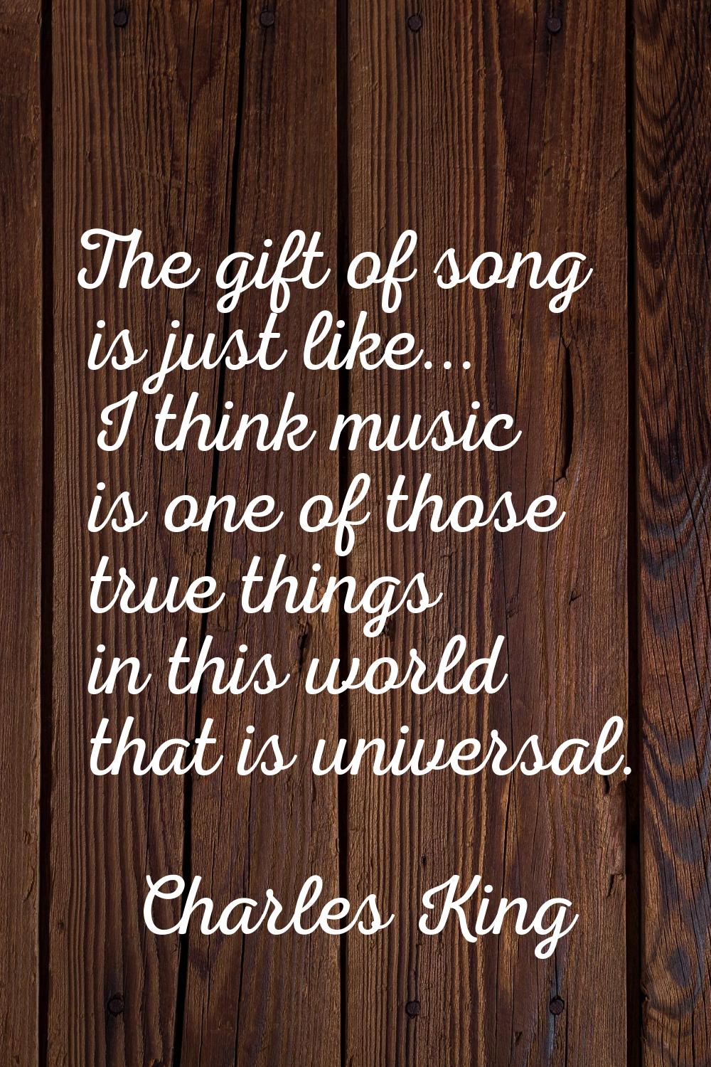 The gift of song is just like... I think music is one of those true things in this world that is un