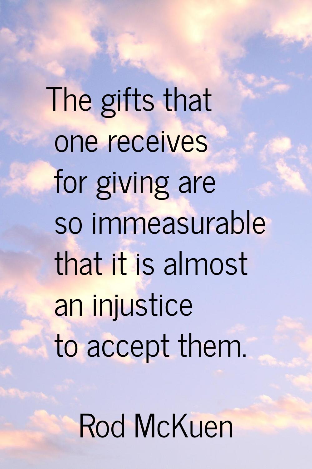 The gifts that one receives for giving are so immeasurable that it is almost an injustice to accept