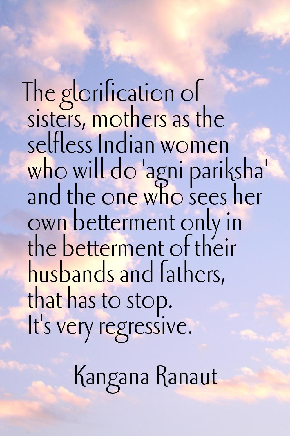 The glorification of sisters, mothers as the selfless Indian women who will do 'agni pariksha' and 