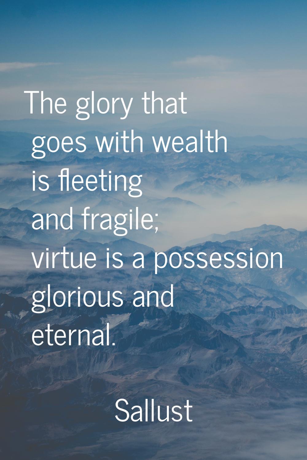 The glory that goes with wealth is fleeting and fragile; virtue is a possession glorious and eterna