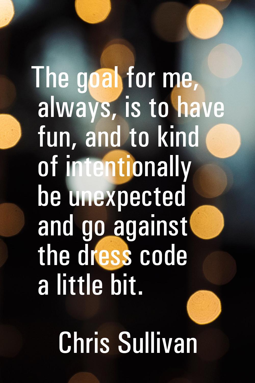 The goal for me, always, is to have fun, and to kind of intentionally be unexpected and go against 