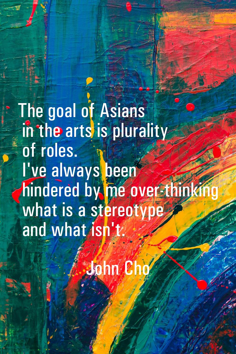 The goal of Asians in the arts is plurality of roles. I've always been hindered by me over-thinking