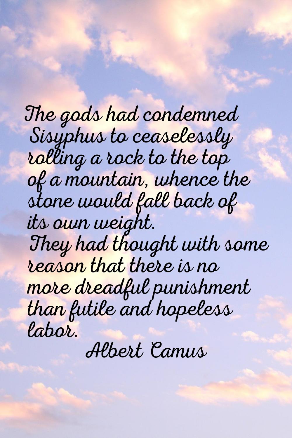 The gods had condemned Sisyphus to ceaselessly rolling a rock to the top of a mountain, whence the 