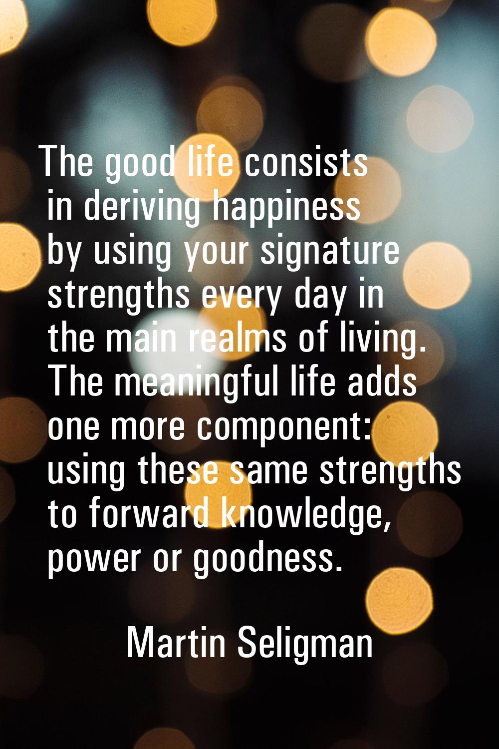 The good life consists in deriving happiness by using your signature strengths every day in the mai