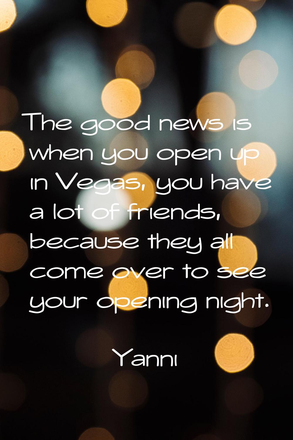 The good news is when you open up in Vegas, you have a lot of friends, because they all come over t