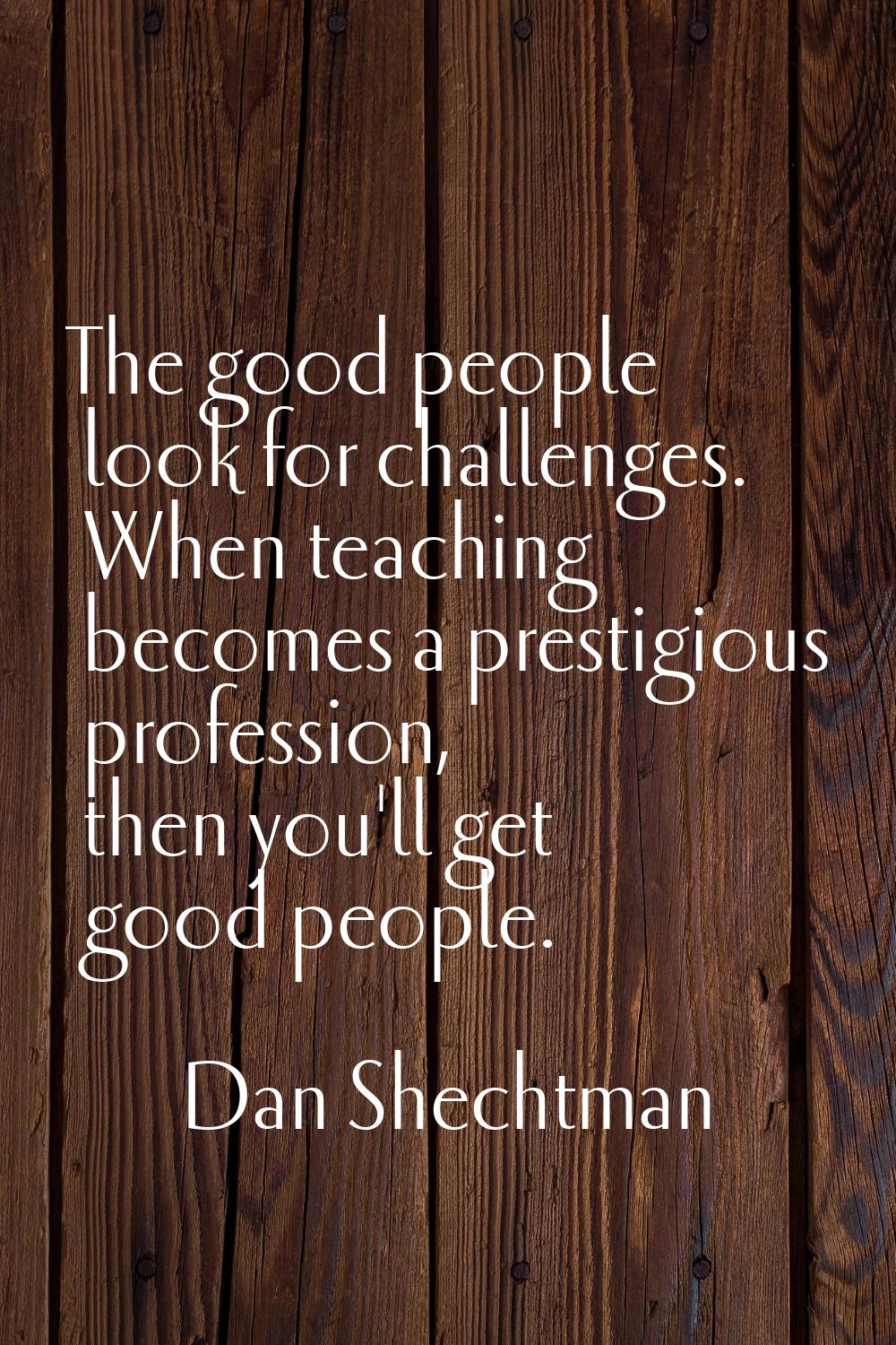 The good people look for challenges. When teaching becomes a prestigious profession, then you'll ge