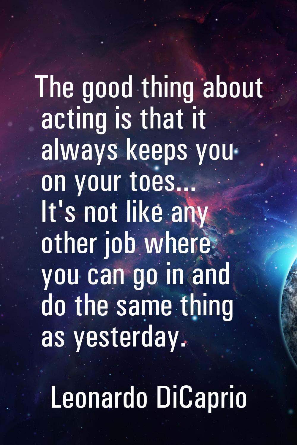 The good thing about acting is that it always keeps you on your toes... It's not like any other job